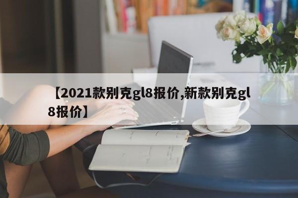 【2021款别克gl8报价,新款别克gl8报价】