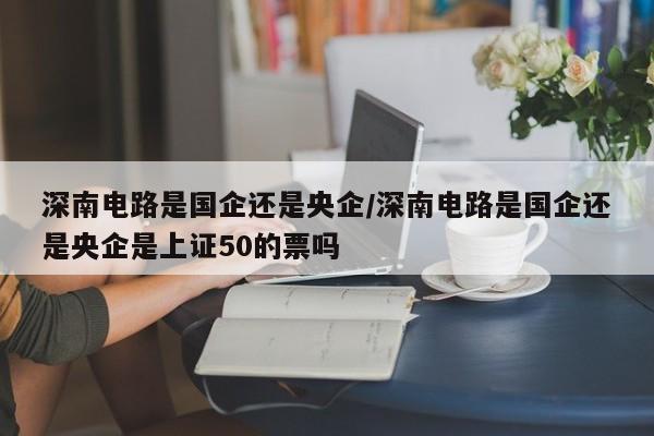深南电路是国企还是央企/深南电路是国企还是央企是上证50的票吗
