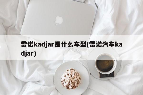 雷诺kadjar是什么车型(雷诺汽车kadjar)