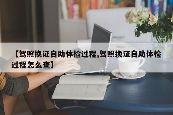 【驾照换证自助体检过程,驾照换证自助体检过程怎么查】