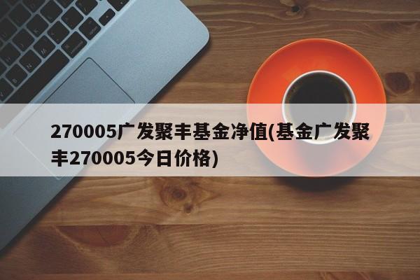 270005广发聚丰基金净值(基金广发聚丰270005今日价格)
