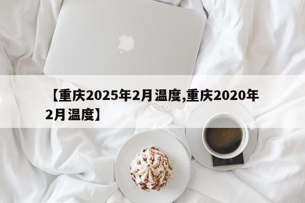 【重庆2025年2月温度,重庆2020年2月温度】