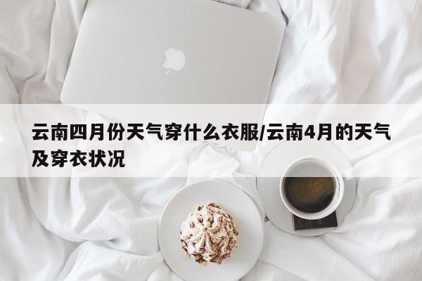 云南四月份天气穿什么衣服/云南4月的天气及穿衣状况