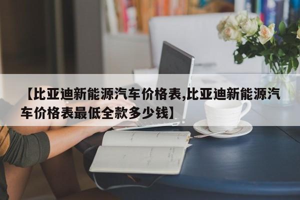 【比亚迪新能源汽车价格表,比亚迪新能源汽车价格表最低全款多少钱】