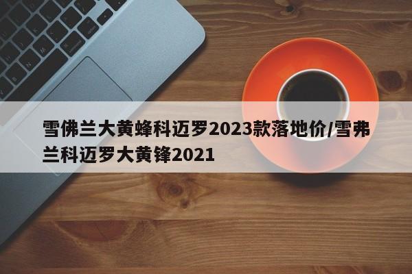 雪佛兰大黄蜂科迈罗2023款落地价/雪弗兰科迈罗大黄锋2021