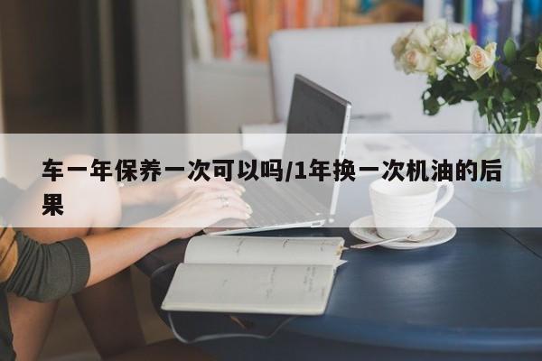 车一年保养一次可以吗/1年换一次机油的后果
