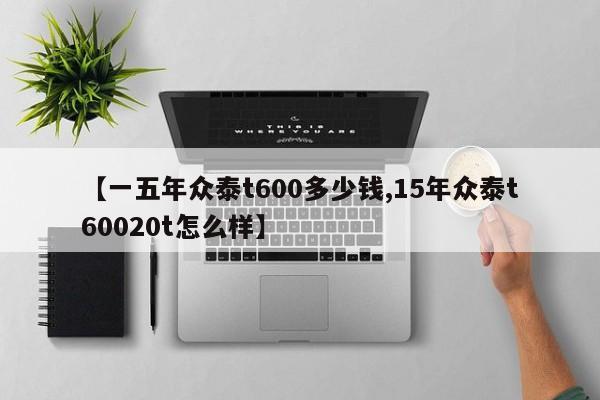 【一五年众泰t600多少钱,15年众泰t60020t怎么样】