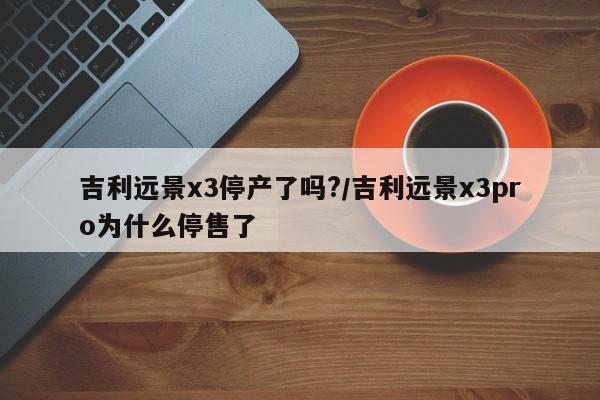 吉利远景x3停产了吗?/吉利远景x3pro为什么停售了