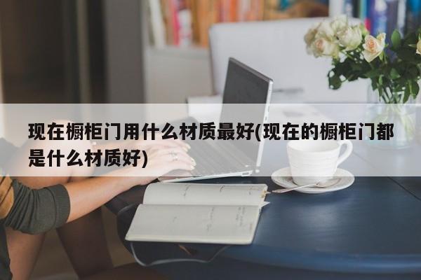 现在橱柜门用什么材质最好(现在的橱柜门都是什么材质好)