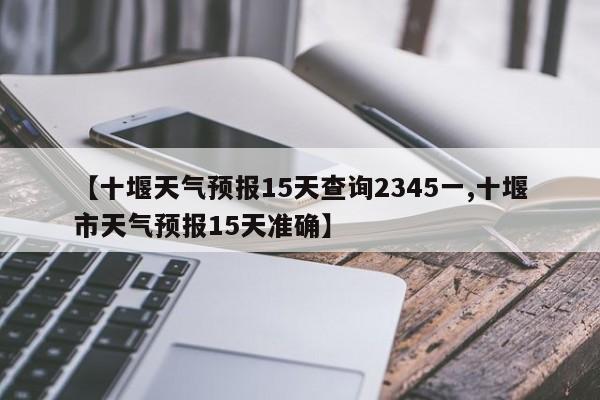 【十堰天气预报15天查询2345一,十堰市天气预报15天准确】