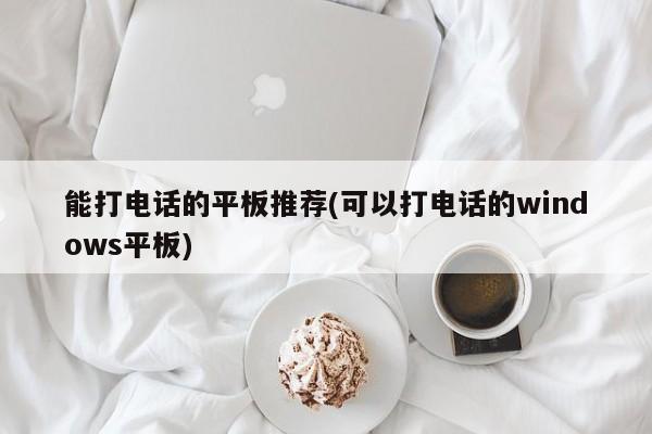 能打电话的平板推荐(可以打电话的windows平板)