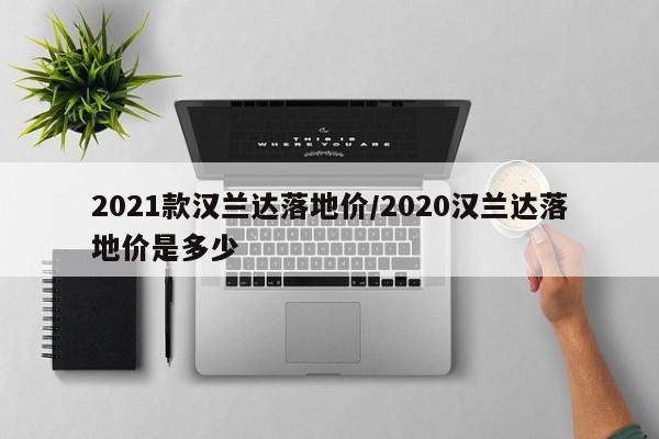 2021款汉兰达落地价/2020汉兰达落地价是多少