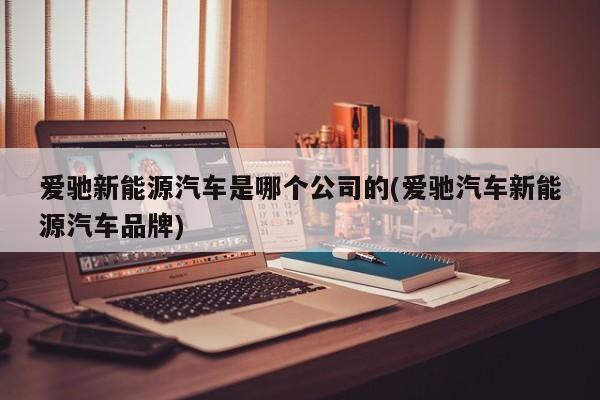 爱驰新能源汽车是哪个公司的(爱驰汽车新能源汽车品牌)