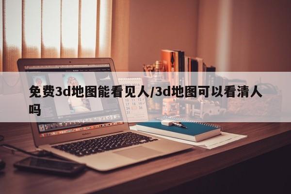 免费3d地图能看见人/3d地图可以看清人吗