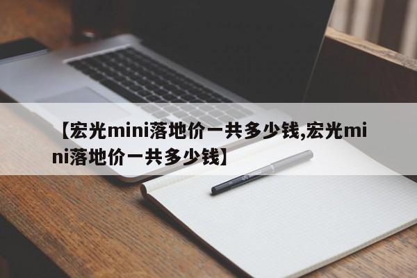【宏光mini落地价一共多少钱,宏光mini落地价一共多少钱】