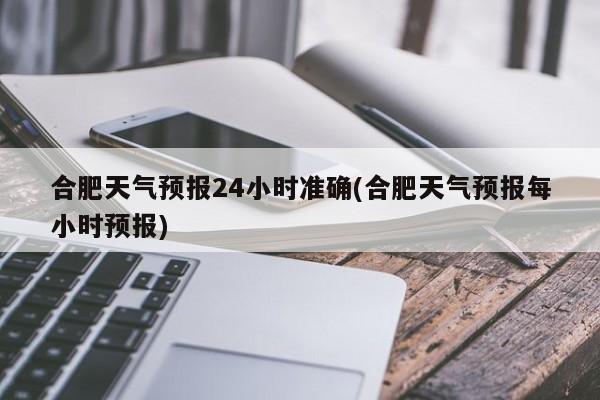 合肥天气预报24小时准确(合肥天气预报每小时预报)