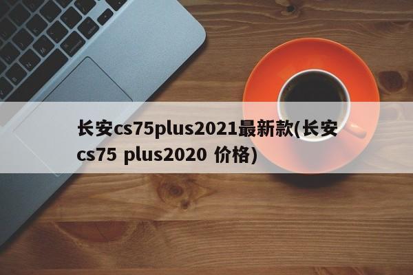 长安cs75plus2021最新款(长安cs75 plus2020 价格)