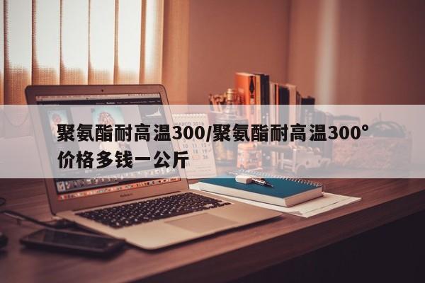 聚氨酯耐高温300/聚氨酯耐高温300°价格多钱一公斤