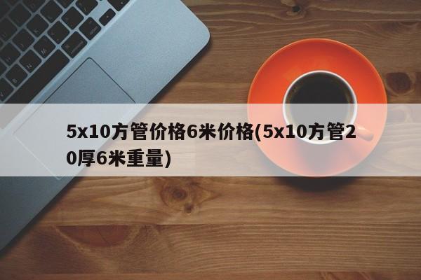 5x10方管价格6米价格(5x10方管20厚6米重量)