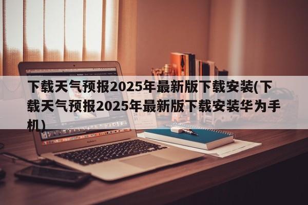 下载天气预报2025年最新版下载安装(下载天气预报2025年最新版下载安装华为手机)